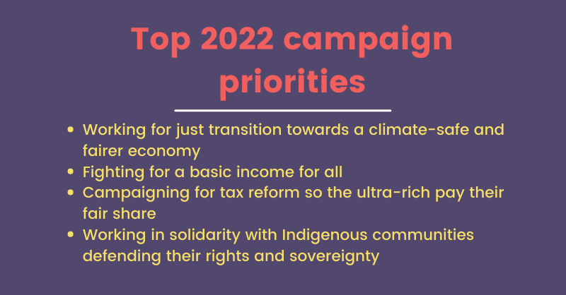 Top 2022 Campaign priorities: Working for a Just Transition towards a climate-safe and fairer economy. fight for a basic income income for all. campaigning for tax reform so the ultra-rich pay their fair share. working in solidarity with Indigenous communities defending their rights and sovereignty.